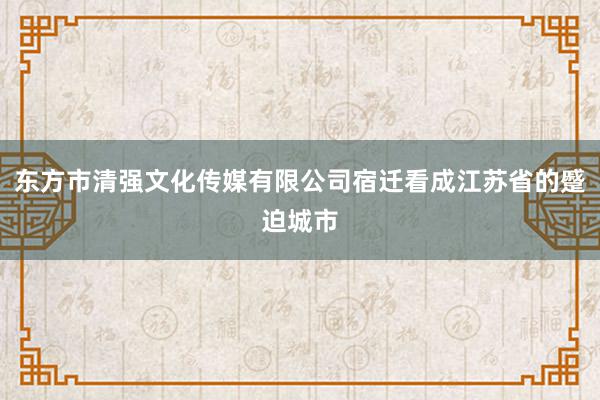 东方市清强文化传媒有限公司宿迁看成江苏省的蹙迫城市