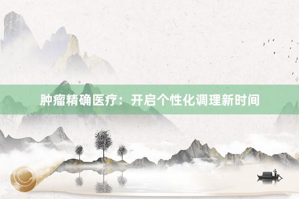 肿瘤精确医疗：开启个性化调理新时间